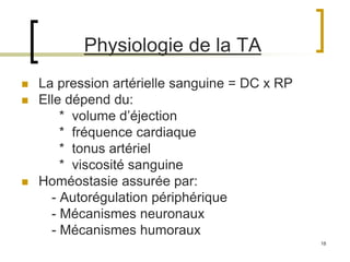 18
Physiologie de la TA
 La pression artérielle sanguine = DC x RP
 Elle dépend du:
* volume d’éjection
* fréquence cardiaque
* tonus artériel
* viscosité sanguine
 Homéostasie assurée par:
- Autorégulation périphérique
- Mécanismes neuronaux
- Mécanismes humoraux
 