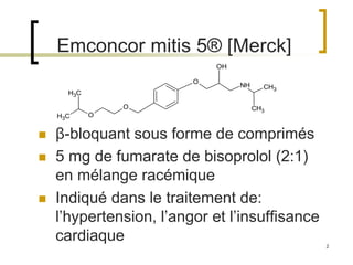 2
Emconcor mitis 5® [Merck]
 β-bloquant sous forme de comprimés
 5 mg de fumarate de bisoprolol (2:1)
en mélange racémique
 Indiqué dans le traitement de:
l’hypertension, l’angor et l’insuffisance
cardiaque
O
NH CH3
O
OCH3
OH
CH3
CH3
 