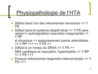 23
Physiopathologie de l’HTA
 Défaut dans l’un des mécanismes neuronaux => ⇑
PS
 Défaut dans le système adaptif rénal => ⇑ PS sans
raison=> autorégulation vasculaire inappropriée =>
⇑ RP
si chronique => épaississement parois artériolaires
=> ⇑ RP +++ => ⇑ PS ++
 Défaut à un niveau du SRAA => ⇑ PS ++
SRA cardiaque et vasculaire: hypertrophie => ⇑ RP
=> ⇑ PS +++
 Puisque mécanismes largement interconnectés => ⇑
PS +++
 