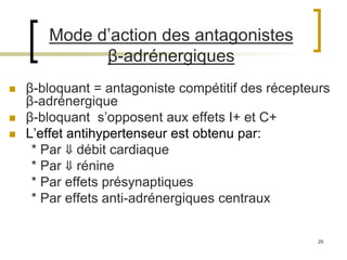29
Mode d’action des antagonistes
β-adrénergiques
 β-bloquant = antagoniste compétitif des récepteurs
β-adrénergique
 β-bloquant s’opposent aux effets I+ et C+
 L’effet antihypertenseur est obtenu par:
* Par ⇓ débit cardiaque
* Par ⇓ rénine
* Par effets présynaptiques
* Par effets anti-adrénergiques centraux
 