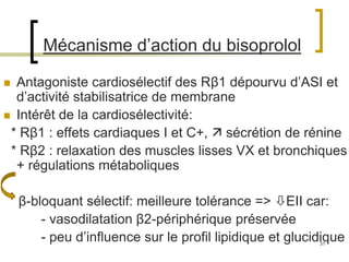 31
Mécanisme d’action du bisoprolol
 Antagoniste cardiosélectif des Rβ1 dépourvu d’ASI et
d’activité stabilisatrice de membrane
 Intérêt de la cardiosélectivité:
* Rβ1 : effets cardiaques I et C+,  sécrétion de rénine
* Rβ2 : relaxation des muscles lisses VX et bronchiques
+ régulations métaboliques
β-bloquant sélectif: meilleure tolérance => EII car:
- vasodilatation β2-périphérique préservée
- peu d’influence sur le profil lipidique et glucidique
 