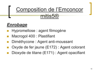 42
Composition de l’Emconcor
mitis5®
Enrobage
 Hypromellose : agent filmogène
 Macrogol 400 : Plastifiant
 Diméthycone : Agent anti-moussant
 Oxyde de fer jaune (E172) : Agent colorant
 Dioxyde de titane (E171) : Agent opacifiant
 