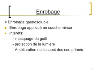 43
Enrobage
= Enrobage gastrosoluble
 Enrobage appliqué en couche mince
 Intérêts:
- masquage du goût
- protection de la lumière
- Amélioration de l’aspect des comprimés
 