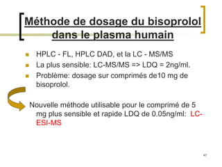 47
Méthode de dosage du bisoprolol
dans le plasma humain
 HPLC - FL, HPLC DAD, et la LC - MS/MS
 La plus sensible: LC-MS/MS => LDQ = 2ng/ml.
 Problème: dosage sur comprimés de10 mg de
bisoprolol.
Nouvelle méthode utilisable pour le comprimé de 5
mg plus sensible et rapide LDQ de 0.05ng/ml: LC-
ESI-MS
 