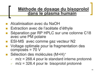 48
Méthode de dosage du bisoprolol
dans le plasma humain
 Alcalinisation avec du NaOH
 Extraction avec de l’acétate d’éthyle
 Séparation par RP HPLC sur une colonne C18
avec une PM polaire
 ESI-MS avec comme gaz vecteur N2
 Voltage optimale pour la fragmentation des
composés = 70 V
 Sélection des molécules (M+H)+
 m/z = 268.4 pour le standard interne protonné
 m/z = 326.4 pour le bisoprolol protonné
 