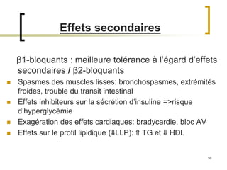 59
Effets secondaires
β1-bloquants : meilleure tolérance à l’égard d’effets
secondaires / β2-bloquants
 Spasmes des muscles lisses: bronchospasmes, extrémités
froides, trouble du transit intestinal
 Effets inhibiteurs sur la sécrétion d’insuline =>risque
d’hyperglycémie
 Exagération des effets cardiaques: bradycardie, bloc AV
 Effets sur le profil lipidique (⇓LLP): ⇑ TG et ⇓ HDL
 