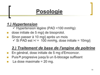 60
Posologie
1.) Hypertension
 Hypertension légère (PAD <100 mmHg):
 dose initiale de 5 mg/j de bisoprolol.
 Sinon passer à 10 mg/j après un mois
 Si PAD est >/ = 100 mmHg, dose initiale = 10mg/j
2.) Traitement de base de l'angine de poitrine
 En général, dose initiale de 5 mg d'Emconcor.
 Puis progresive jusqu'à un ß-blocage suffisant
 La dose maximale = 20 mg.
 