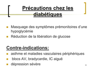 62
Précautions chez les
diabétiques
 Masquage des symptômes prémonitoires d’une
hypoglycémie
 Réduction de la libération de glucose
Contre-indications:
 asthme et maladies vasculaires périphériques
 blocs AV, bradycardie, IC aiguë
 dépression sévère
 