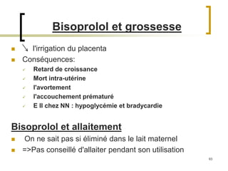 63
 l'irrigation du placenta
 Conséquences:
 Retard de croissance
 Mort intra-utérine
 l'avortement
 l'accouchement prématuré
 E II chez NN : hypoglycémie et bradycardie
Bisoprolol et allaitement
 On ne sait pas si éliminé dans le lait maternel
 =>Pas conseillé d'allaiter pendant son utilisation
Bisoprolol et grossesse
 