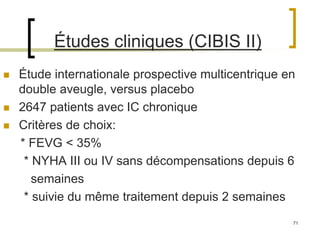 71
Études cliniques (CIBIS II)
 Étude internationale prospective multicentrique en
double aveugle, versus placebo
 2647 patients avec IC chronique
 Critères de choix:
* FEVG < 35%
* NYHA III ou IV sans décompensations depuis 6
semaines
* suivie du même traitement depuis 2 semaines
 