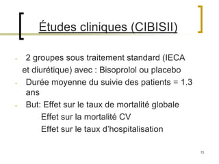 72
Études cliniques (CIBISII)
- 2 groupes sous traitement standard (IECA
et diurétique) avec : Bisoprolol ou placebo
- Durée moyenne du suivie des patients = 1.3
ans
- But: Effet sur le taux de mortalité globale
Effet sur la mortalité CV
Effet sur le taux d’hospitalisation
 
