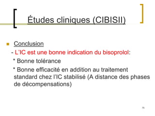 75
Études cliniques (CIBISII)
 Conclusion
- L’IC est une bonne indication du bisoprolol:
* Bonne tolérance
* Bonne efficacité en addition au traitement
standard chez l’IC stabilisé (A distance des phases
de décompensations)
 