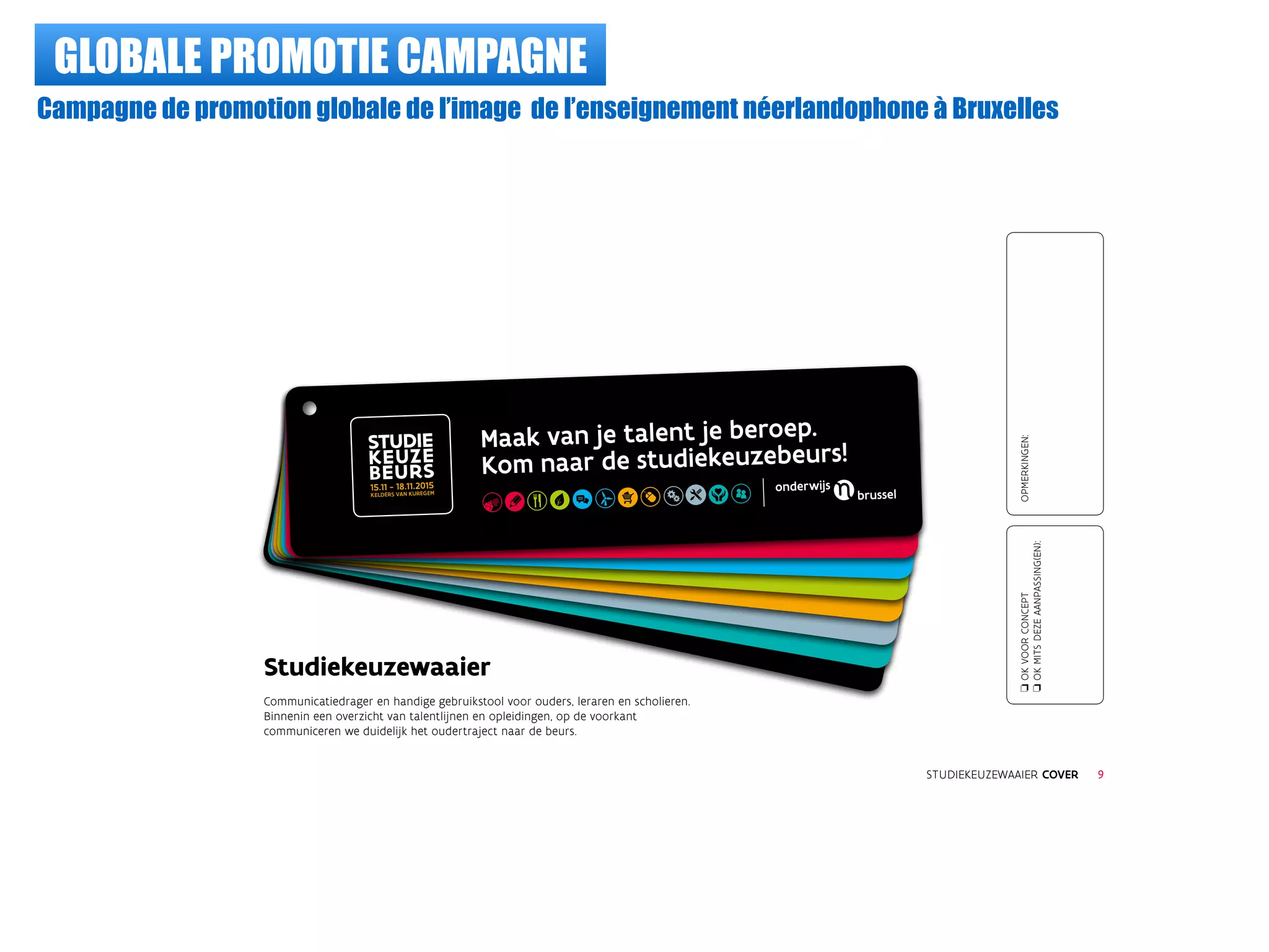 GLOBALE PROMOTIE CAMPAGNE
Campagne de promotion globale de l’image de l’enseignement néerlandophone à Bruxelles
Maak van je talent je beroep.
Kom naar de studiekeuzebeurs!
Studiekeuzewaaier
Communicatiedrager en handige gebruikstool voor ouders, leraren en scholieren.
Binnenin een overzicht van talentlijnen en opleidingen, op de voorkant
communiceren we duidelijk het oudertraject naar de beurs.
STUDIE
KEUZE
BEURS
STUDIEKEUZEWAAIER COVER
oOKVOORCONCEPT
oOKMITSDEZEAANPASSING(EN):
OPMERKINGEN:
9
15.11 - 18.11.2015
KELDERS VAN KUREGEM
 