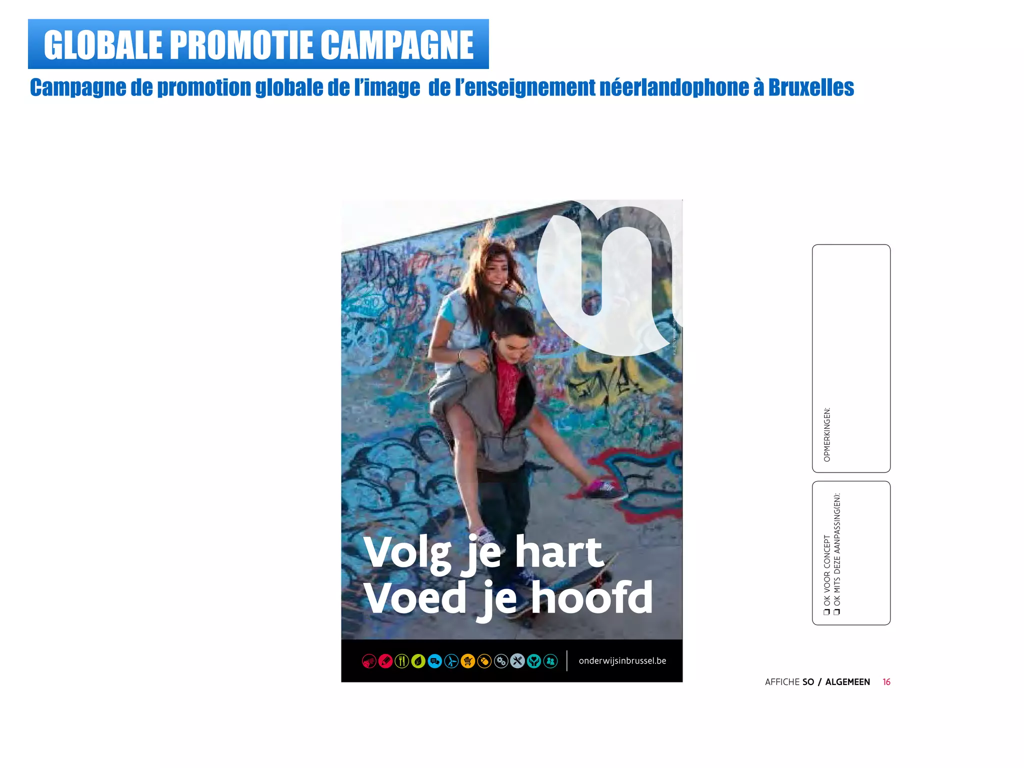 GLOBALE PROMOTIE CAMPAGNE
Campagne de promotion globale de l’image de l’enseignement néerlandophone à Bruxelles
Volg je hart
Voed je hoofd
V.u.:EricVerrept,leidendambtenaar,EmileJacgmainlaan135,1000Brussel©2015-België
AFFICHE SO / ALGEMEEN
oOKVOORCONCEPT
oOKMITSDEZEAANPASSING(EN):
OPMERKINGEN:
16
 