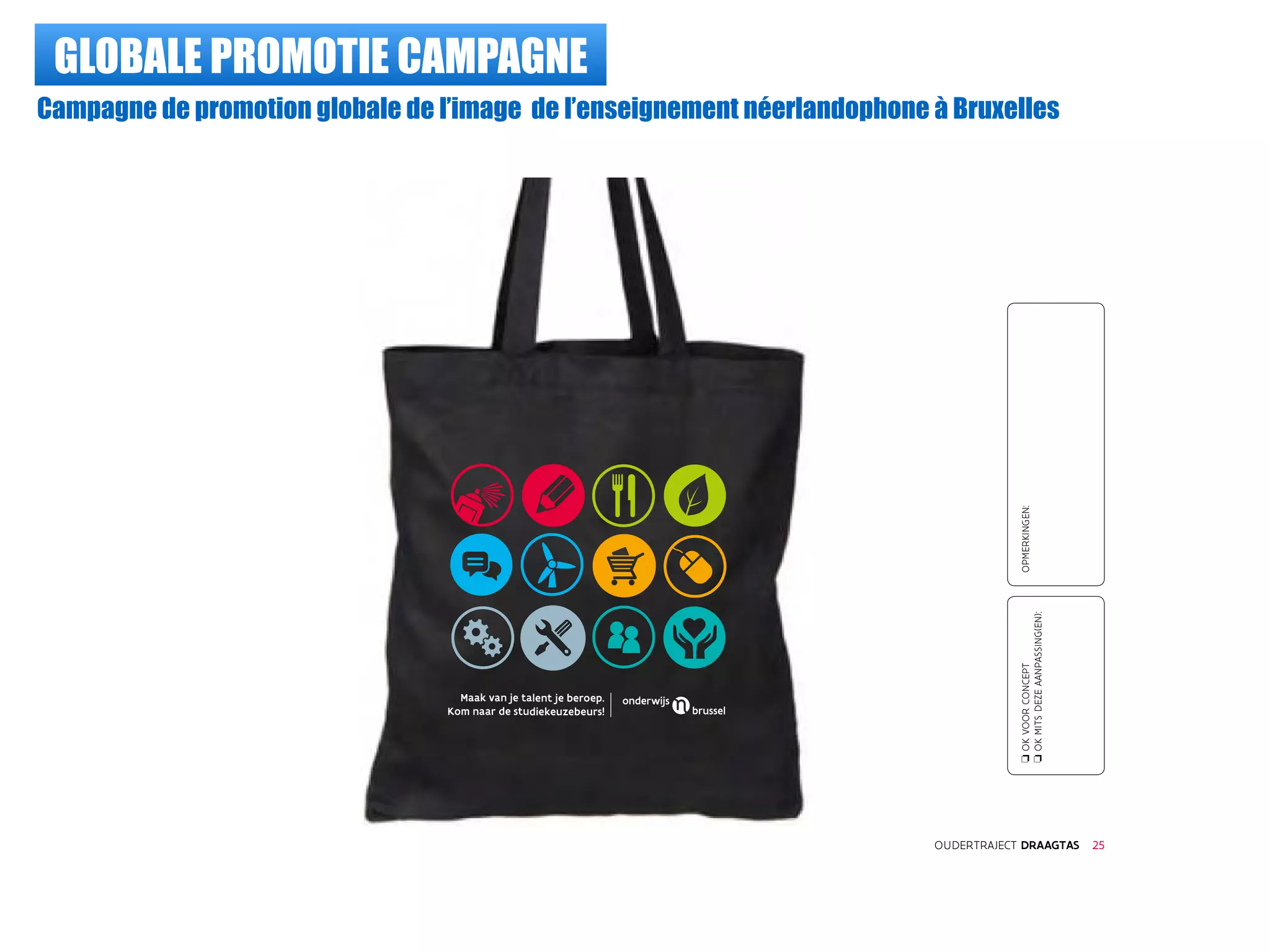 GLOBALE PROMOTIE CAMPAGNE
Campagne de promotion globale de l’image de l’enseignement néerlandophone à Bruxelles
oOKVOORCONCEPT
oOKMITSDEZEAANPASSING(EN):
OPMERKINGEN:
OUDERTRAJECT DRAAGTAS 25
Maak van je talent je beroep.
Kom naar de studiekeuzebeurs!
 