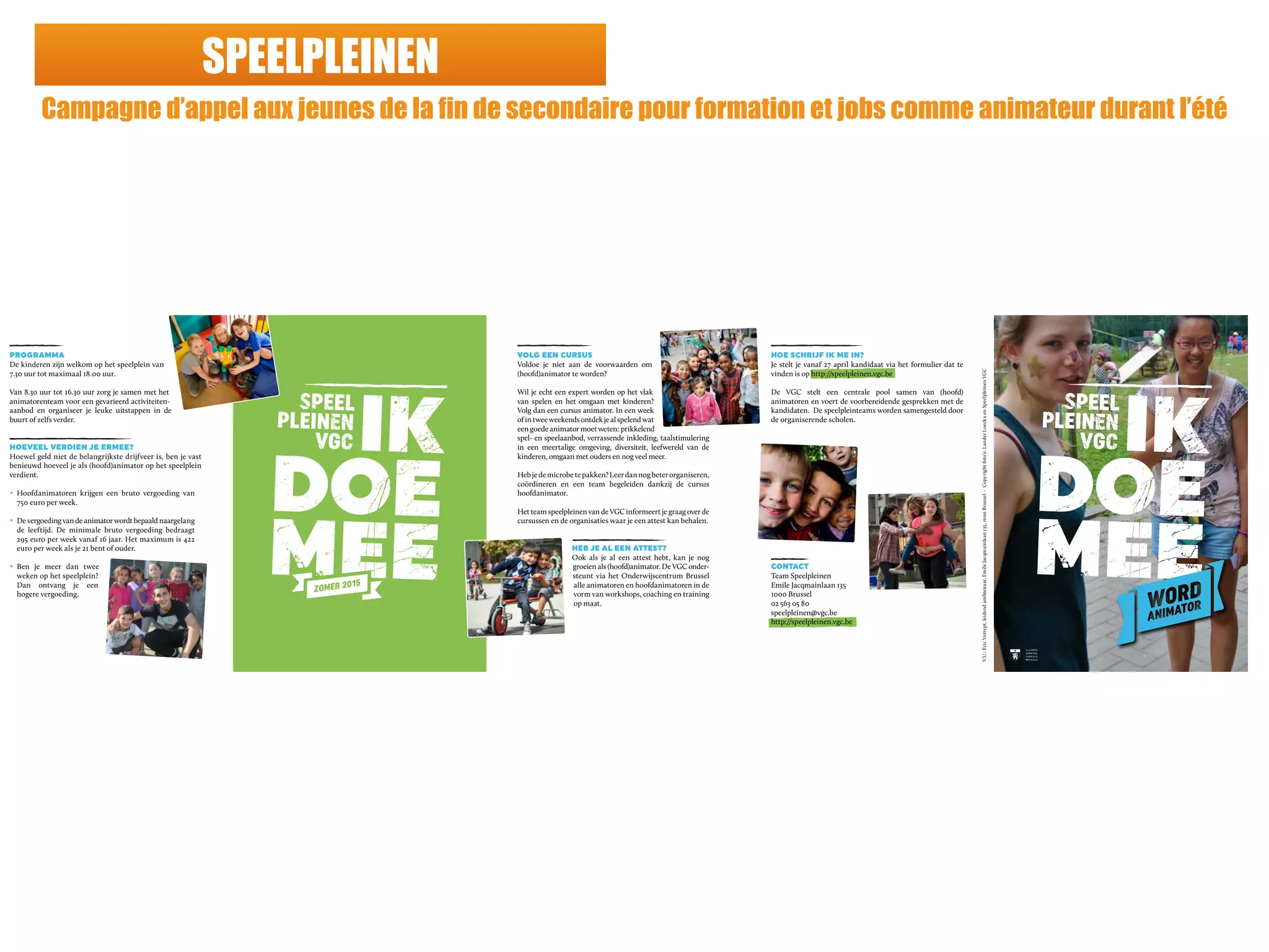 SPEELPLEINEN
Campagne d’appel aux jeunes de la fin de secondaire pour formation et jobs comme animateur durant l’été
PROGRAMMA
De kinderen zijn welkom op het speelplein van
7.30 uur tot maximaal 18.00 uur.
Van 8.30 uur tot 16.30 uur zorg je samen met het
animatorenteam voor een gevarieerd activiteiten-
aanbod en organiseer je leuke uitstappen in de
buurt of zelfs verder.
HOEVEEL VERDIEN JE ERMEE?
Hoewel geld niet de belangrijkste drijfveer is, ben je vast
benieuwd hoeveel je als (hoofd)animator op het speelplein
verdient.
z Hoofdanimatoren krijgen een bruto vergoeding van
750 euro per week.
z De vergoeding van de animator wordt bepaald naargelang
de leeftijd. De minimale bruto vergoeding bedraagt
295 euro per week vanaf 16 jaar. Het maximum is 422
euro per week als je 21 bent of ouder.
z Ben je meer dan twee
weken op het speelplein?
Dan ontvang je een
hogere vergoeding.
VOLG EEN CURSUS
Voldoe je niet aan de voorwaarden om
(hoofd)animator te worden?
Wil je echt een expert worden op het vlak
van spelen en het omgaan met kinderen?
Volg dan een cursus animator. In een week
ofintweeweekendsontdekjealspelendwat
een goede animator moet weten: prikkelend
spel- en speelaanbod, verrassende inkleding, taalstimulering
in een meertalige omgeving, diversiteit, leefwereld van de
kinderen, omgaan met ouders en nog veel meer.
Hebjedemicrobetepakken?Leerdannogbeterorganiseren,
coördineren en een team begeleiden dankzij de cursus
hoofdanimator.
Het team speelpleinen van de VGC informeert je graag over de
cursussen en de organisaties waar je een attest kan behalen.
HEB JE AL EEN ATTEST?
Ook als je al een attest hebt, kan je nog
groeien als (hoofd)animator. De VGC onder-
steunt via het Onderwijscentrum Brussel
alle animatoren en hoofdanimatoren in de
vorm van workshops, coaching en training
op maat.
HOE SCHRIJF IK ME IN?
Je stelt je vanaf 27 april kandidaat via het formulier dat te
vinden is op http://speelpleinen.vgc.be
De VGC stelt een centrale pool samen van (hoofd)
animatoren en voert de voorbereidende gesprekken met de
kandidaten. De speelpleinteams worden samengesteld door
de organiserende scholen.
CONTACT
Team Speelpleinen
Emile Jacqmainlaan 135
1000 Brussel
02 563 05 80
speelpleinen@vgc.be
http://speelpleinen.vgc.be
V.U.:EricVerrept,leidendambtenaar,EmileJacqmainlaan135,1000Brussel-Copyrightfoto’s:LanderLoeckxenSpeelpleinenVGC
 