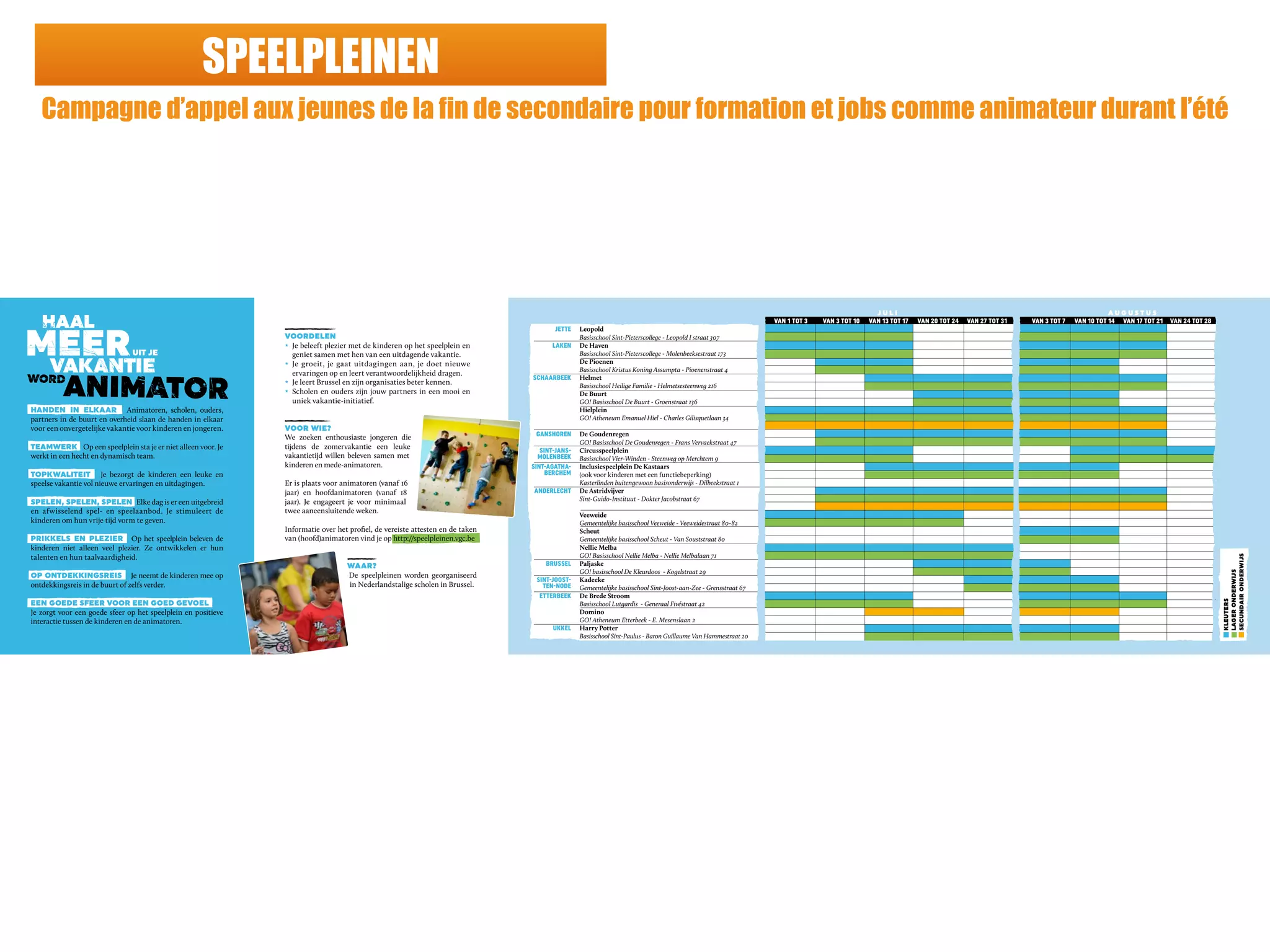 SPEELPLEINEN
Campagne d’appel aux jeunes de la fin de secondaire pour formation et jobs comme animateur durant l’été
VOORDELEN
z Je beleeft plezier met de kinderen op het speelplein en
geniet samen met hen van een uitdagende vakantie.
z Je groeit, je gaat uitdagingen aan, je doet nieuwe
ervaringen op en leert verantwoordelijkheid dragen.
z Je leert Brussel en zijn organisaties beter kennen.
z Scholen en ouders zijn jouw partners in een mooi en
uniek vakantie-initiatief.
VOOR WIE?
We zoeken enthousiaste jongeren die
tijdens de zomervakantie een leuke
vakantietijd willen beleven samen met
kinderen en mede-animatoren.
Er is plaats voor animatoren (vanaf 16
jaar) en hoofdanimatoren (vanaf 18
jaar). Je engageert je voor minimaal
twee aaneensluitende weken.
Informatie over het proﬁel, de vereiste attesten en de taken
van (hoofd)animatoren vind je op http://speelpleinen.vgc.be
WAAR?
De speelpleinen worden georganiseerd
in Nederlandstalige scholen in Brussel.
J U L I A U G U S T U S
VAN 1 TOT 3 VAN 3 TOT 10 VAN 13 TOT 17 VAN 20 TOT 24 VAN 27 TOT 31 VAN 3 TOT 7 VAN 10 TOT 14 VAN 17 TOT 21 VAN 24 TOT 28
JETTE Leopold
Basisschool Sint-Pieterscollege - Leopold I straat 307
LAKEN De Haven
Basisschool Sint-Pieterscollege - Molenbeeksestraat 173
De Pioenen
Basisschool Kristus Koning Assumpta - Pioenenstraat 4
SCHAARBEEK Helmet
Basisschool Heilige Familie - Helmetsesteenweg 216
De Buurt
GO! Basisschool De Buurt - Groenstraat 136
Hielplein
GO! Atheneum Emanuel Hiel - Charles Gilisquetlaan 34
GANSHOREN De Goudenregen
GO! Basisschool De Goudenregen - Frans Vervaekstraat 47
SINT-JANS- Circusspeelplein
MOLENBEEK Basisschool Vier-Winden - Steenweg op Merchtem 9
SINT-AGATHA- Inclusiespeelplein De Kastaars
BERCHEM (ook voor kinderen met een functiebeperking)
Kasterlinden buitengewoon basisonderwijs - Dilbeekstraat 1
ANDERLECHT De Astridvijver
Sint-Guido-Instituut - Dokter Jacobstraat 67
Veeweide
Gemeentelijke basisschool Veeweide - Veeweidestraat 80-82
Scheut
Gemeentelijke basisschool Scheut - Van Souststraat 80
Nellie Melba
GO! Basisschool Nellie Melba - Nellie Melbalaan 71
BRUSSEL Paljaske
GO! basisschool De Kleurdoos - Kogelstraat 29
SINT-JOOST- Kadeeke
TEN-NODE Gemeentelijke basisschool Sint-Joost-aan-Zee - Grensstraat 67
ETTERBEEK De Brede Stroom
Basisschool Lutgardis - Generaal Fivéstraat 42
Domino
GO! Atheneum Etterbeek - E. Mesenslaan 2
UKKEL Harry Potter
Basisschool Sint-Paulus - Baron Guillaume Van Hammestraat 20
HANDEN IN ELKAAR Animatoren, scholen, ouders,
partners in de buurt en overheid slaan de handen in elkaar
voor een onvergetelijke vakantie voor kinderen en jongeren.
TEAMWERK Op een speelplein sta je er niet alleen voor. Je
werkt in een hecht en dynamisch team.
TOPKWALITEIT Je bezorgt de kinderen een leuke en
speelse vakantie vol nieuwe ervaringen en uitdagingen.
SPELEN, SPELEN, SPELEN Elke dag is er een uitgebreid
en afwisselend spel- en speelaanbod. Je stimuleert de
kinderen om hun vrije tijd vorm te geven.
PRIKKELS EN PLEZIER Op het speelplein beleven de
kinderen niet alleen veel plezier. Ze ontwikkelen er hun
talenten en hun taalvaardigheid.
OP ONTDEKKINGSREIS Je neemt de kinderen mee op
ontdekkingsreis in de buurt of zelfs verder.
EEN GOEDE SFEER VOOR EEN GOED GEVOEL
Je zorgt voor een goede sfeer op het speelplein en positieve
interactie tussen de kinderen en de animatoren.
KLEUTERS
LAGERONDERWIJS
SECUNDAIRONDERWIJS
 
