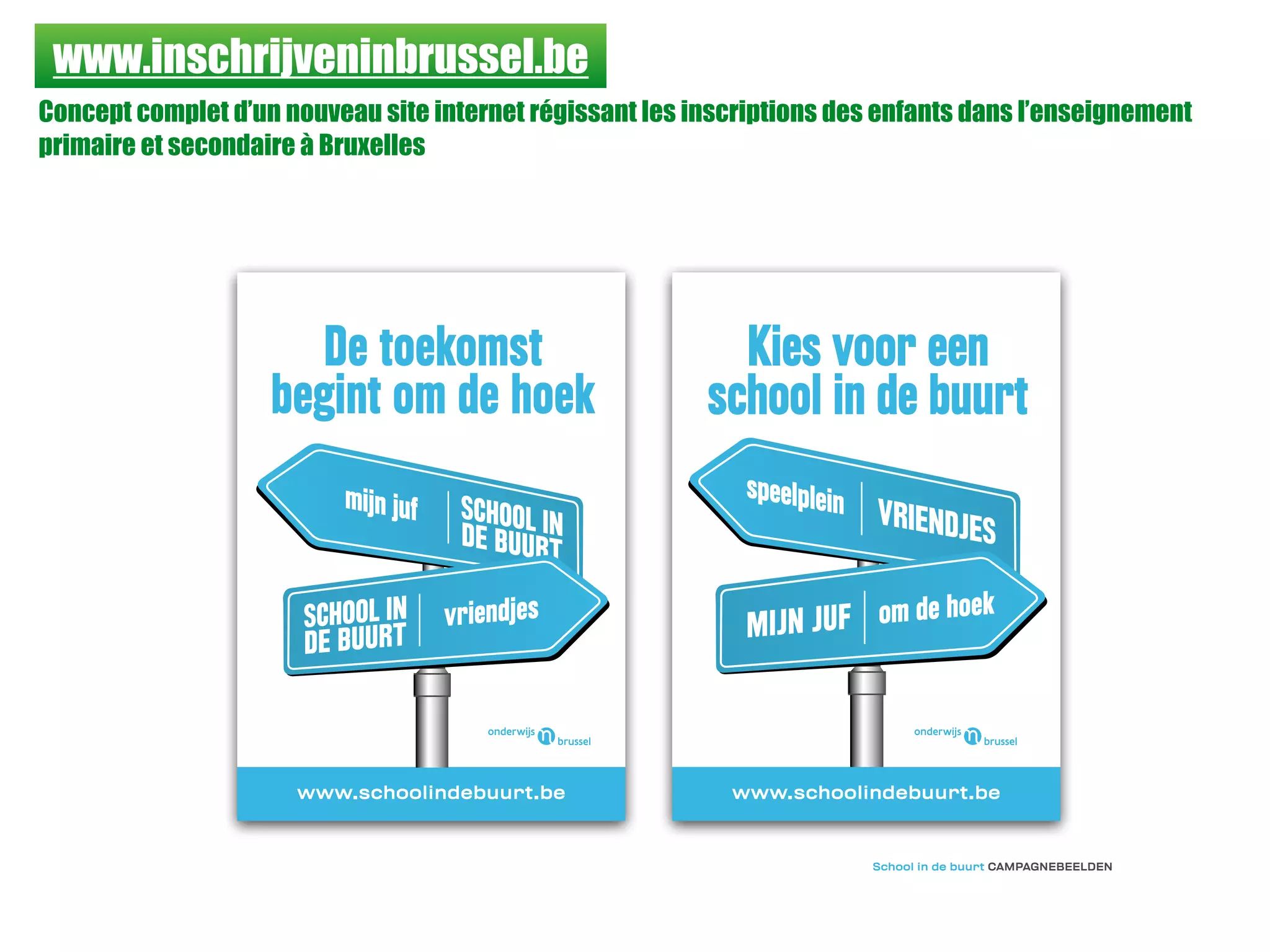 www.inschrijveninbrussel.be
Concept complet d’un nouveau site internet régissant les inscriptions des enfants dans l’enseignement
primaire et secondaire à Bruxelles
www.schoolindebuurt.be www.schoolindebuurt.be
De toekomst
begint om de hoek
SCHOOL INDE BUURT
mijn juf
vriendjesSCHOOL IN
DE BUURT
VRIENDJES
MIJN JUF
Kies voor een
school in de buurt
om de hoek
speelplein
School in de buurt CAMPAGNEBEELDEN
 