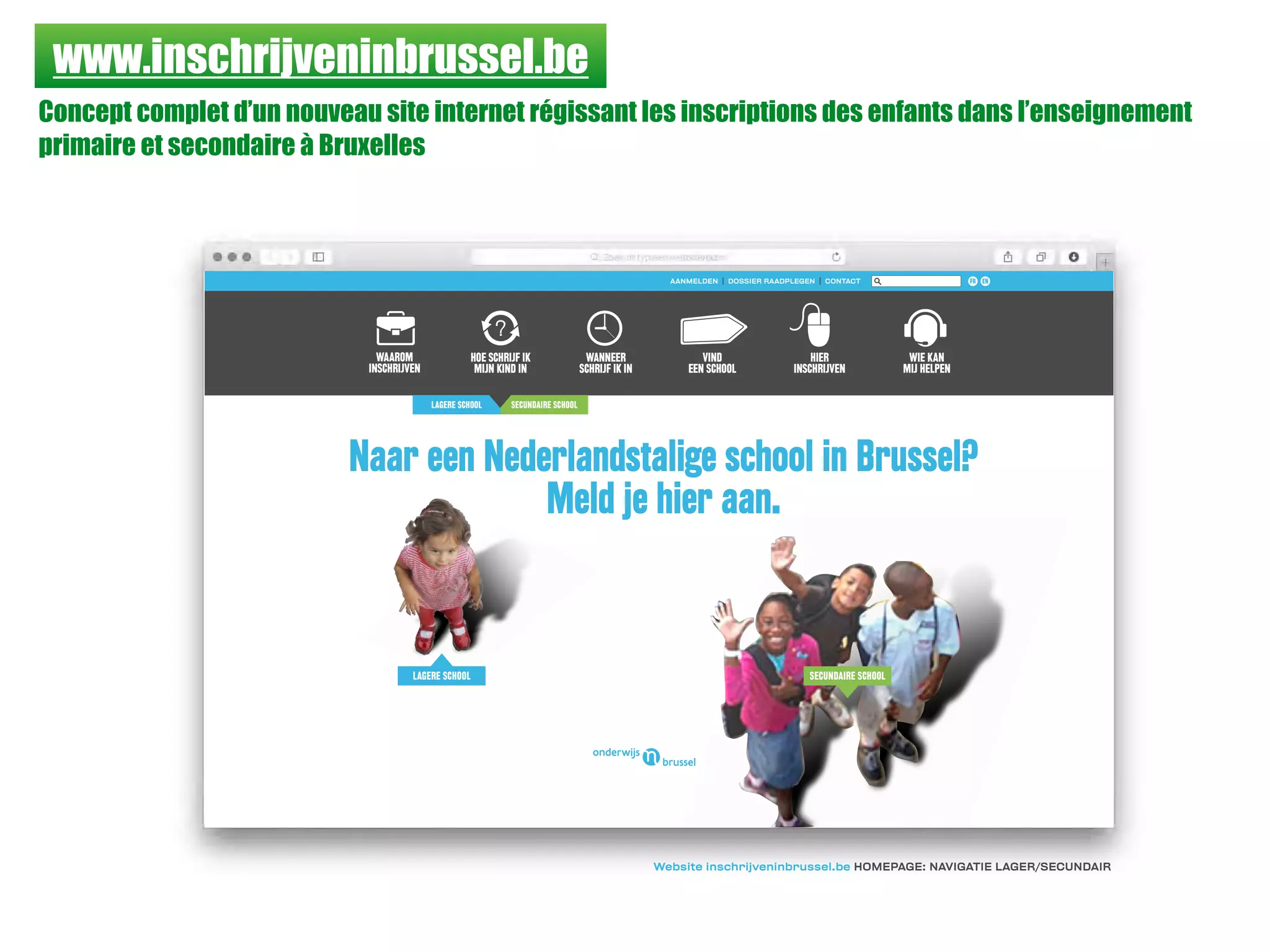 www.inschrijveninbrussel.be
Concept complet d’un nouveau site internet régissant les inscriptions des enfants dans l’enseignement
primaire et secondaire à Bruxelles
HOE SCHRIJF IK
MIJN KIND IN
WANNEER
SCHRIJF IK IN
VIND
EEN SCHOOL
HIER
INSCHRIJVEN
WIE KAN
MIJ HELPEN
WAAROM
INSCHRIJVEN
Website inschrijveninbrussel.be HOMEPAGE: NAVIGATIE LAGER/SECUNDAIR
LAGERE SCHOOL SECUNDAIRE SCHOOL
Naar een Nederlandstalige school in Brussel?
Meld je hier aan.
AANMELDEN I DOSSIER RAADPLEGEN I CONTACT FR EN
LAGERE SCHOOL SECUNDAIRE SCHOOL
 