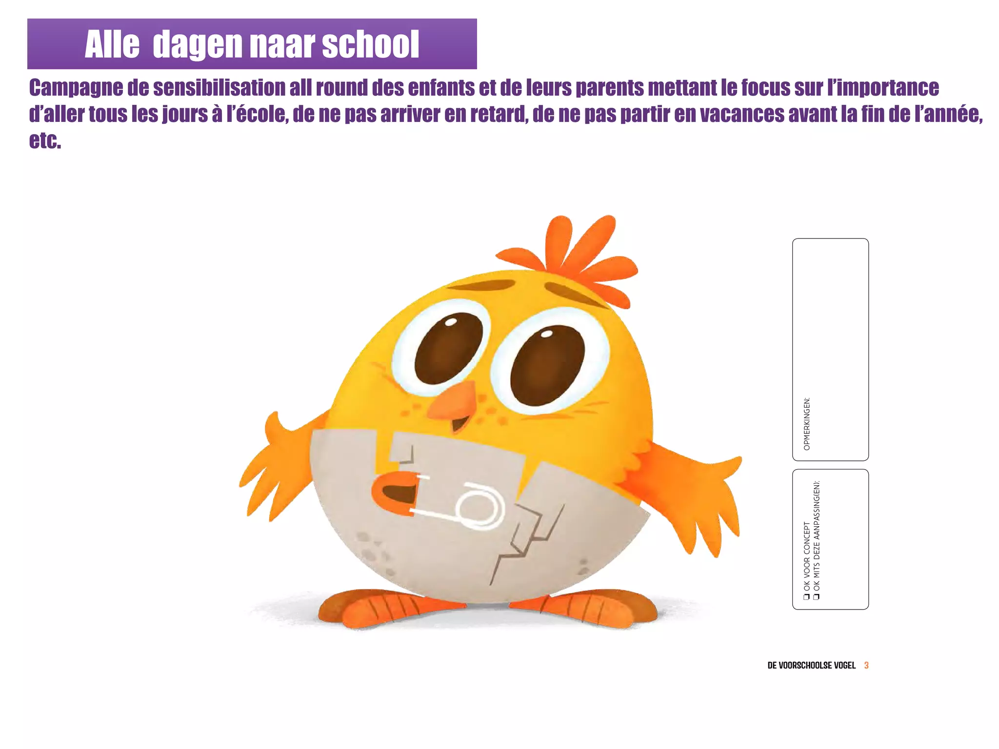Alle dagen naar school
Campagne de sensibilisation all round des enfants et de leurs parents mettant le focus sur l’importance
d’aller tous les jours à l’école, de ne pas arriver en retard, de ne pas partir en vacances avant la fin de l’année,
etc.
de VOoRSCHOoLSE VOGEL 3
oOKVOORCONCEPT
oOKMITSDEZEAANPASSING(EN):
OPMERKINGEN:
 