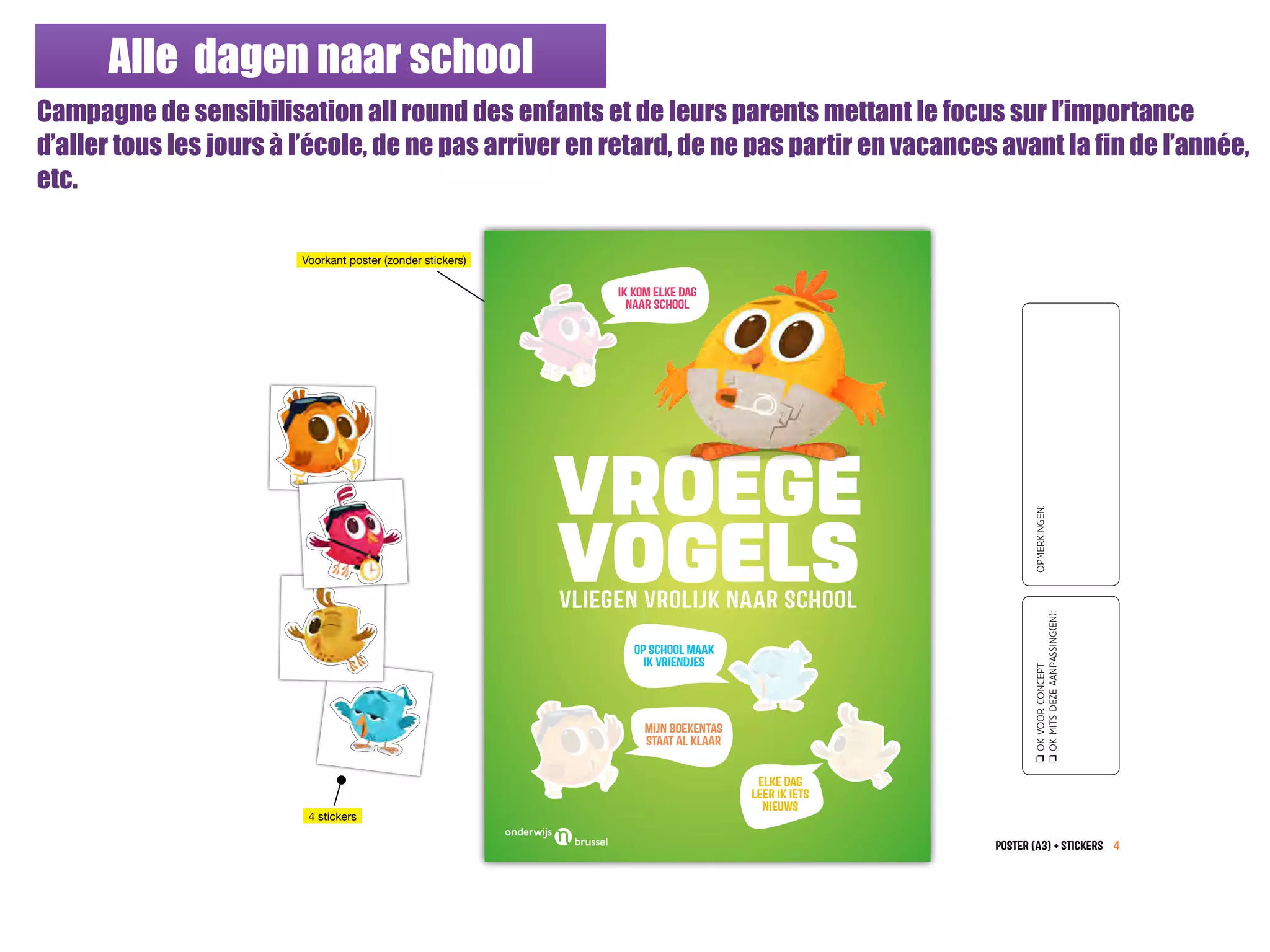 Alle dagen naar school
Campagne de sensibilisation all round des enfants et de leurs parents mettant le focus sur l’importance
d’aller tous les jours à l’école, de ne pas arriver en retard, de ne pas partir en vacances avant la fin de l’année,
etc.
POSTER (A3) + stickers 4
oOKVOORCONCEPT
oOKMITSDEZEAANPASSING(EN):
OPMERKINGEN:
Voorkant poster (zonder stickers)
4 stickers
VROEGE
VOGELSVLIEGEN VROLIJK NAAR SCHOOL
IK KOM ELKE DAG
NAaR SCHOoL
OP SCHOoL MAaK
IK VRIENDJES
MIJN BOEKENTAS
STAaT AL KLAaR
ELKE DAG
LEeR IK IETS
NIEUWS
 