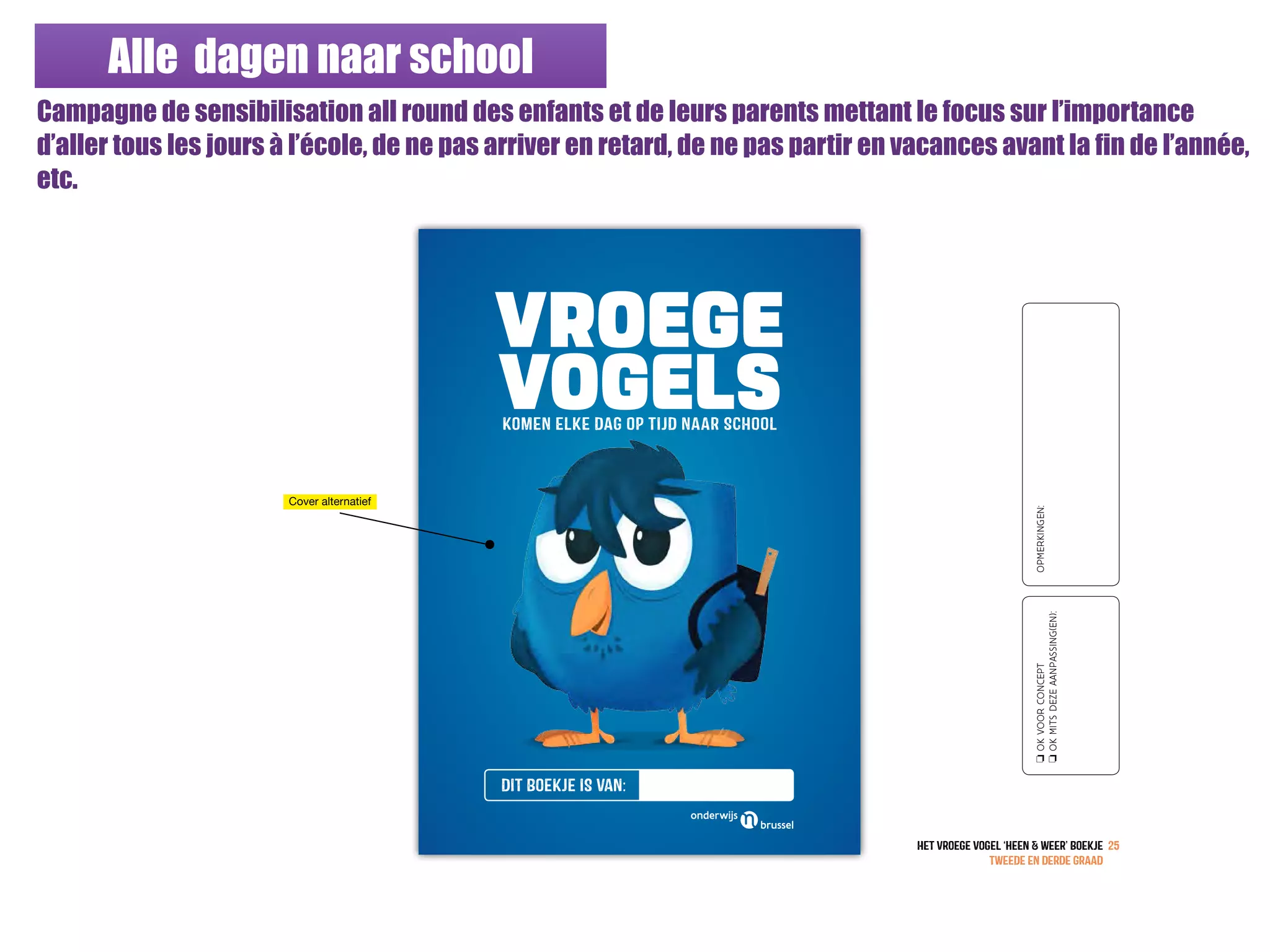 Alle dagen naar school
Campagne de sensibilisation all round des enfants et de leurs parents mettant le focus sur l’importance
d’aller tous les jours à l’école, de ne pas arriver en retard, de ne pas partir en vacances avant la fin de l’année,
etc.
VROEGE
VOGELSkomEN ELKE DAG OP TIJD NAAR SCHOOL
DIT Boekje IS van:
HET vroege vogeL ‘heEn & weEr’ BOEKJE
TWEeDE EN DERDE GRAaD
25
oOKVOORCONCEPT
oOKMITSDEZEAANPASSING(EN):
OPMERKINGEN:
Cover alternatief
 