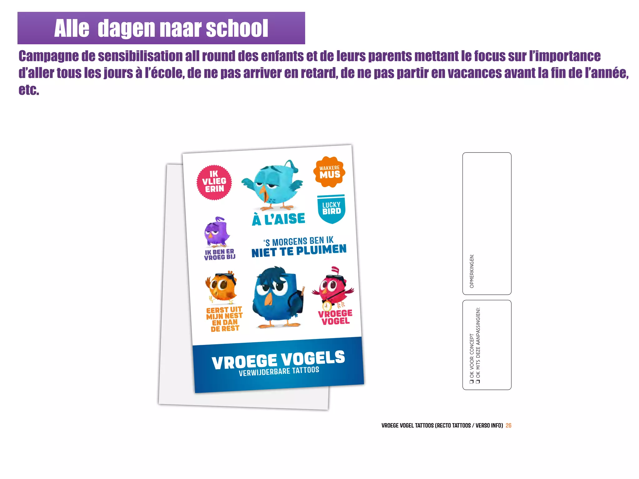 Alle dagen naar school
Campagne de sensibilisation all round des enfants et de leurs parents mettant le focus sur l’importance
d’aller tous les jours à l’école, de ne pas arriver en retard, de ne pas partir en vacances avant la fin de l’année,
etc.
VROEGE VOGELS
VERWIJDERBARE TATTOOS
À L’AISE
‘s MORGENS BEN IK
NIET TE PLUIMEN
EERST UIT
MIJN NEST
EN DAN
DE REST
vroege vogeL TATtOoS (RECTO TATtOoS / VERSO INFO) 26
VROEGE
VOGEL
IK BEN ER
VROEG BIJ
IK
VLIEG
ERIN
LUCKY
BIRD
WAKKERE
MUS
oOKVOORCONCEPT
oOKMITSDEZEAANPASSING(EN):
OPMERKINGEN:
 