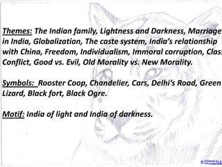 Themes: The Indian family, Lightness and Darkness, Marriage
in India, Globalization, The caste system, India’s relationship
with China, Freedom, Individualism, Immoral corruption, Class
Conflict, Good vs. Evil, Old Morality vs. New Morality.
Symbols: Rooster Coop, Chandelier, Cars, Delhi’s Road, Green
Lizard, Black fort, Black Ogre.
Motif: India of light and India of darkness.
 