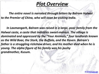Plot Overview
The entire novel is narrated through letters by Balram Halwai
to the Premier of China, who will soon be visiting India.
In Laxmangarh, Balram was raised in a large, poor family from the
Halwai caste, a caste that indicates sweet-makers. The village is
dominated and oppressed by the “Four Animals,” four landlords known
as the Wild Boar, the Stork, the Buffalo, and the Raven. Balram's
father is a struggling rickshaw driver, and his mother died when he is
young. The alpha figure of his family was his pushy
grandmother, Kusum.
 