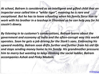 At school, Balram is considered as an intelligent and gifted child that an
inspector once called him a “white tiger”, meaning he is rare and
exceptional. But he has to leave schooling when his family force him to
work with his brother in a teashop in Dhanbad so he can help pay for his
cousin’s dowry.
By listening in to customer’s conversations, Balram learns about the
government and economy of India and the often-corrupt way this world
operates. Soon he gets a job driving for the Stork’s sons. Embracing his
upward mobility, Balram soon drifts further and further from his old life
and stops sending money home to his family. His grandmother pressures
him to marry but wanting to keep climbing the social ladder, Balram
accompanies Ashok and Pinky Madam.
 