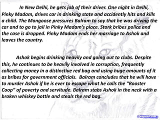 In New Delhi, he gets job of their driver. One night in Delhi,
Pinky Madam, drives car in drinking state and accidently hits and kills
a child. The Mongoose pressures Balram to say that he was driving the
car and to go to jail in Pinky Madam’s place. Stork bribes police and
the case is dropped. Pinky Madam ends her marriage to Ashok and
leaves the country.
Ashok begins drinking heavily and going out to clubs. Despite
this, he continues to be heavily involved in corruption, frequently
collecting money in a distinctive red bag and using huge amounts of it
as bribes for government officials. Balram concludes that he will have
to murder Ashok if he is ever to escape what he calls the “Rooster
Coop” of poverty and servitude. Balram stabs Ashok in the neck with a
broken whiskey bottle and steals the red bag.
 