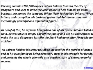 The bag contains 700,000 rupees, which Balram takes to the city of
Bangalore and uses to bribe the local police to help him set up a taxi
business. He names the company White Tiger Technology Drivers. Throug
bribery and corruption, his business grows and Balram becomes an
increasingly powerful and influential figure.
As proof of this, he explains how, when one of his drivers hit and killed a
child, he was able to simply pay off the family and use his connections to
make the case disappear, just like the Stork had done after Pinky Madam
accident.
As Balram finishes his letter to Jiabao, he justifies the murder of Ashok
and of his own family as being necessary steps in his struggle for freedom
and presents the whole grim tale as a positive story of entrepreneurial
success.
 