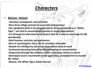 Characters
Characters
• Balram Halwai
-Narrator, protagonist, and anti-hero
-Rises from village peasant to successful entrepreneur
-Has significant faith in his exceptionalism, thinks of himself as a "White
Tiger", not tied to conventional morality or social expectations
-It is through his alternate moral system that he is able to rearrange his life
and identity
-Dark humour, cynicism, perceptiveness
-Born in Laxmangarh, into a life he considers miserable
-Despite his intelligence, forced to leave school early to work
-Continued educating himself by eavesdropping on conversations
-Progressed through the echelons of the underclass, hired as a driver
-Developed severe resentment of the upperclass, prompted him to murder
Mr. Ashok
-Munna, The White Tiger, Ashok Sharma
 