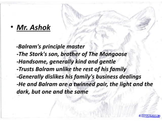 • Mr. Ashok
-Balram's principle master
-The Stork's son, brother of The Mongoose
-Handsome, generally kind and gentle
-Trusts Balram unlike the rest of his family
-Generally dislikes his family's business dealings
-He and Balram are a twinned pair, the light and the
dark, but one and the same
 