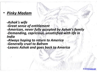 • Pinky Madam
-Ashok's wife
-Great sense of entitlement
-American, never fully accepted by Ashok's family
-Demanding, capricious, unsatisfied with life in
India
-Always hoping to return to America
-Generally cruel to Balram
-Leaves Ashok and goes back to America
 