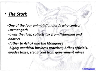 • The Stork
-One of the four animals/landlords who control
Laxmangarh
-owns the river, collects tax from fishermen and
boaters
-father to Ashok and the Mongoose
-highly unethical business practices, bribes officials,
evades taxes, steals coal from government mines
 