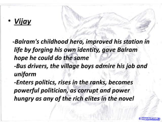 • Vijay
-Balram's childhood hero, improved his station in
life by forging his own identity, gave Balram
hope he could do the same
-Bus drivers, the village boys admire his job and
uniform
-Enters politics, rises in the ranks, becomes
powerful politician, as corrupt and power
hungry as any of the rich elites in the novel
 