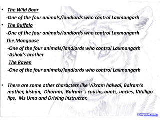 • The Wild Boar
-One of the four animals/landlords who control Laxmangarh
• The Buffalo
-One of the four animals/landlords who control Laxmangarh
The Mongoose
-One of the four animals/landlords who control Laxmangarh
-Ashok's brother
The Raven
-One of the four animals/landlords who control Laxmangarh
• There are some other characters like Vikram halwai, Balram’s
mother, kishan, Dharam, Balram ‘s cousin, aunts, uncles, Vitilligo
lips, Ms Uma and Driving instructor.
 