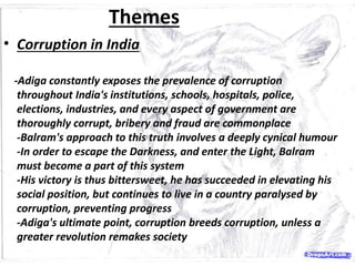 Themes
• Corruption in India
-Adiga constantly exposes the prevalence of corruption
throughout India's institutions, schools, hospitals, police,
elections, industries, and every aspect of government are
thoroughly corrupt, bribery and fraud are commonplace
-Balram's approach to this truth involves a deeply cynical humour
-In order to escape the Darkness, and enter the Light, Balram
must become a part of this system
-His victory is thus bittersweet, he has succeeded in elevating his
social position, but continues to live in a country paralysed by
corruption, preventing progress
-Adiga's ultimate point, corruption breeds corruption, unless a
greater revolution remakes society
 