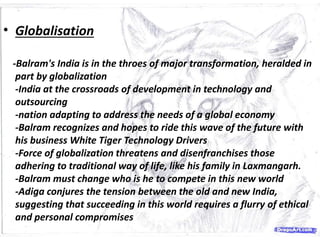 • Globalisation
-Balram's India is in the throes of major transformation, heralded in
part by globalization
-India at the crossroads of development in technology and
outsourcing
-nation adapting to address the needs of a global economy
-Balram recognizes and hopes to ride this wave of the future with
his business White Tiger Technology Drivers
-Force of globalization threatens and disenfranchises those
adhering to traditional way of life, like his family in Laxmangarh.
-Balram must change who is he to compete in this new world
-Adiga conjures the tension between the old and new India,
suggesting that succeeding in this world requires a flurry of ethical
and personal compromises
 