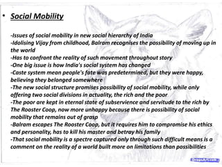 • Social Mobility
-Issues of social mobility in new social hierarchy of India
-Idolising Vijay from childhood, Balram recognises the possibility of moving up in
the world
-Has to confront the reality of such movement throughout story
-One big issue is how India's social system has changed
-Caste system mean people's fate was predetermined, but they were happy,
believing they belonged somewhere
-The new social structure promises possibility of social mobility, while only
offering two social divisions in actuality, the rich and the poor
-The poor are kept in eternal state of subservience and servitude to the rich by
The Rooster Coop, now more unhappy because there is possibility of social
mobility that remains out of grasp
-Balram escapes The Rooster Coop, but it requires him to compromise his ethics
and personality, has to kill his master and betray his family
-That social mobility is a spectre captured only through such difficult means is a
comment on the reality of a world built more on limitations than possibilities
 