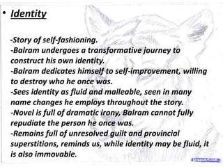 • Identity
-Story of self-fashioning.
-Balram undergoes a transformative journey to
construct his own identity.
-Balram dedicates himself to self-improvement, willing
to destroy who he once was.
-Sees identity as fluid and malleable, seen in many
name changes he employs throughout the story.
-Novel is full of dramatic irony, Balram cannot fully
repudiate the person he once was.
-Remains full of unresolved guilt and provincial
superstitions, reminds us, while identity may be fluid, it
is also immovable.
 