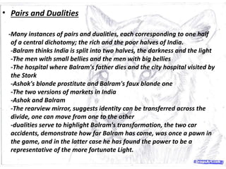 • Pairs and Dualities
-Many instances of pairs and dualities, each corresponding to one half
of a central dichotomy; the rich and the poor halves of India.
-Balram thinks India is split into two halves, the darkness and the light
-The men with small bellies and the men with big bellies
-The hospital where Balram's father dies and the city hospital visited by
the Stork
-Ashok's blonde prostitute and Balram's faux blonde one
-The two versions of markets in India
-Ashok and Balram
-The rearview mirror, suggests identity can be transferred across the
divide, one can move from one to the other
-dualities serve to highlight Balram's transformation, the two car
accidents, demonstrate how far Balram has come, was once a pawn in
the game, and in the latter case he has found the power to be a
representative of the more fortunate Light.
 
