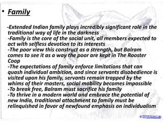 • Family
-Extended Indian family plays incredibly significant role in the
traditional way of life in the darkness
-Family is the core of the social unit, all members expected to
act with selfless devotion to its interests
-The poor view this construct as a strength, but Balram
comes to see it as a way the poor are kept in The Rooster
Coop
-The expectations of family enforce limitations that can
quash individual ambition, and since servants disobedience is
visited upon his family, servants remain trapped by the
whims of their masters, social mobility becomes impossible
-To break free, Balram must sacrifice his family
-To thrive in a modern world and embrace the potential of
new India, traditional attachment to family must be
relinquished in favor of newfound emphasis on individualism
 