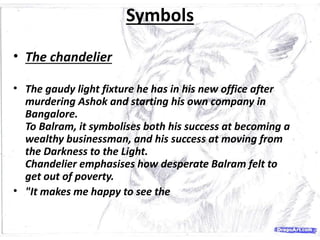 Symbols
• The chandelier
• The gaudy light fixture he has in his new office after
murdering Ashok and starting his own company in
Bangalore.
To Balram, it symbolises both his success at becoming a
wealthy businessman, and his success at moving from
the Darkness to the Light.
Chandelier emphasises how desperate Balram felt to
get out of poverty.
• "It makes me happy to see the
 