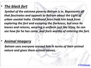 • The black fort
Symbol of the extreme poverty Balram is in. Represents all
that fascinates and appeals to Balram about the Light of
urban coastal India. Childhood fears held him back from
exploring the fort and escaping the Darkness, but once he
leaves and returns, wearing a uniform just like Vijay, he can
see how far he has come, and feels worthy of entering the fort.
• Animal Imagery
Balram sees everyone around him in terms of their animal
nature and gives them animal names.
 