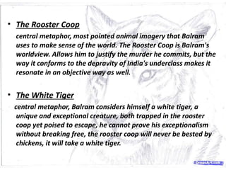 • The Rooster Coop
central metaphor, most pointed animal imagery that Balram
uses to make sense of the world. The Rooster Coop is Balram's
worldview. Allows him to justify the murder he commits, but the
way it conforms to the depravity of India's underclass makes it
resonate in an objective way as well.
• The White Tiger
central metaphor, Balram considers himself a white tiger, a
unique and exceptional creature, both trapped in the rooster
coop yet poised to escape, he cannot prove his exceptionalism
without breaking free, the rooster coop will never be bested by
chickens, it will take a white tiger.
 