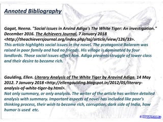 Annoted Bibliography
Gagat, Neena. "Social issues in Arvind Adiga's The White Tiger: An investigation."
December 2016. The Achievers Journal. 7 January 2018
<http://theachieversjournal.org/index.php/taj/article/view/126/33>.
This article highlights social issues in the novel. The protagonist Balaram was
raised in poor family and had no friends. His village is dominated by four
landlords. Those social issues affect him. Adiga presents struggle of lower class
and their desire to become rich.
Gaulding, Ellen. Literary Analysis of The White Tiger by Aravind Adiga. 14 May
2012. 7 January 2018 <http://ellengaulding.blogspot.in/2012/05/literary-
analysis-of-white-tiger-by.html>.
Not only summary, or only analysis. The writer of the article has written detailed
analysis with summary. Important aspects of novel has included like poor's
thinking process, their wish to become rich, corruption, dark side of India, how
humor is used etc.
 