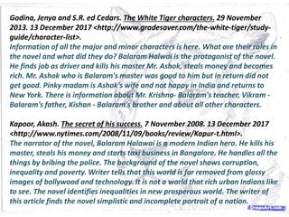 Godina, Jenya and S.R. ed Cedars. The White Tiger characters. 29 November
2013. 13 December 2017 <http://www.gradesaver.com/the-white-tiger/study-
guide/character-list>.
Information of all the major and minor characters is here. What are their roles in
the novel and what did they do? Balaram Halwai is the protagonist of the novel.
He finds job as driver and kills his master Mr. Ashok, steals money and becomes
rich. Mr. Ashok who is Balaram's master was good to him but in return did not
get good. Pinky madam is Ashok's wife and not happy in India and returns to
New York. There is information about Mr. Krishna- Balaram's teacher, Vikram -
Balaram's father, Kishan - Balaram's brother and about all other characters.
Kapoor, Akash. The secret of his success. 7 November 2008. 13 December 2017
<http://www.nytimes.com/2008/11/09/books/review/Kapur-t.html>.
The narrator of the novel, Balaram Halawai is a modern Indian hero. He kills his
master, steals his money and starts taxi business in Bangalore. He handles all the
things by bribing the police. The background of the novel shows corruption,
inequality and poverty. Writer tells that this world is far removed from glossy
images of bollywood and technology. It is not a world that rich urban Indians like
to see. The novel identifies inequalities in new prosperous world. The writer of
this article finds the novel simplistic and incomplete portrait of a nation.
 