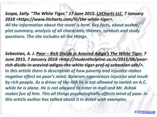 Scopa, Sally. "The White Tiger." 17 June 2015. LitCharts LLC. 7 January
2018 <https://www.litcharts.com/lit/the-white-tiger>.
All the information about the novel is here. Key facts, about author,
plot summary, analysis of all characters, themes, symbols and study
questions. The site includes all the things.
Sebastian, A. J. Poor – Rich Divide in Aravind Adiga’s The White Tiger. 7
June 2015. 7 January 2018 <http://studenthelpline.co.in/2015/06/poor-
rich-divide-in-aravind-adigas-the-white-tiger-prof-aj-sebastian-sdb/>.
In this article there is description of how poverty and injustice makes
negative effect on poor's mind. Balaram experiences injustice and insult
by rich people. As a driver of the rich he is not allowed to switch on A.C.
while he is alone. He is not allowed to enter in mall and Mr. Ashok
makes fun of him. This all things psychologically affects mind of poor. In
this article author has talked about it in detail with examples.
 